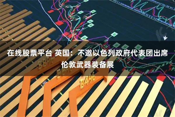 在线股票平台 英国：不邀以色列政府代表团出席伦敦武器装备展