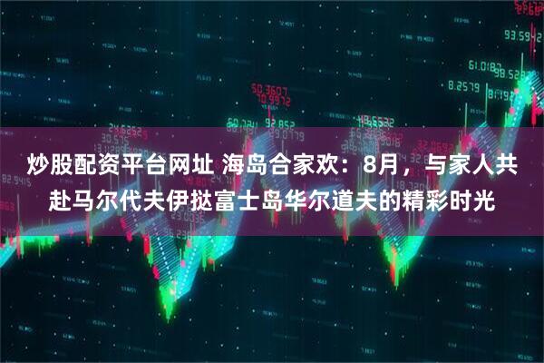 炒股配资平台网址 海岛合家欢：8月，与家人共赴马尔代夫伊挞富士岛华尔道夫的精彩时光