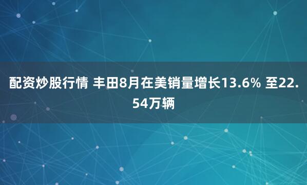 配资炒股行情 丰田8月在美销量增长13.6% 至22.54万辆