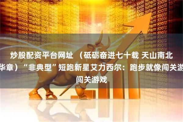 炒股配资平台网址 （砥砺奋进七十载 天山南北谱华章）“非典型”短跑新星艾力西尔：跑步就像闯关游戏