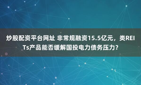炒股配资平台网址 非常规融资15.5亿元，类REITs产品能否缓解国投电力债务压力？