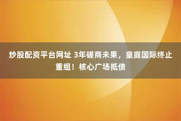 炒股配资平台网址 3年磋商未果，皇庭国际终止重组！核心广场抵债