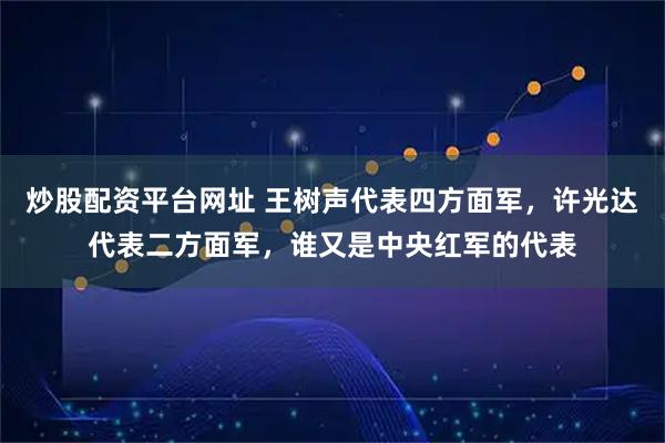 炒股配资平台网址 王树声代表四方面军，许光达代表二方面军，谁又是中央红军的代表