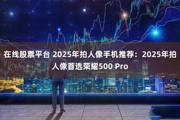 在线股票平台 2025年拍人像手机推荐：2025年拍人像首选荣耀500 Pro