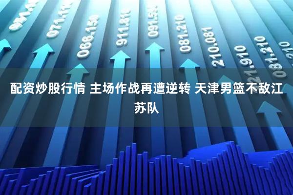 配资炒股行情 主场作战再遭逆转 天津男篮不敌江苏队