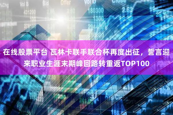 在线股票平台 瓦林卡联手联合杯再度出征，誓言迎来职业生涯末期峰回路转重返TOP100