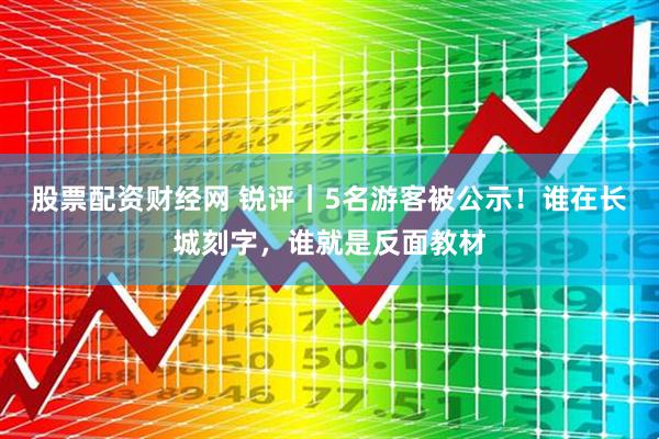 股票配资财经网 锐评｜5名游客被公示！谁在长城刻字，谁就是反面教材
