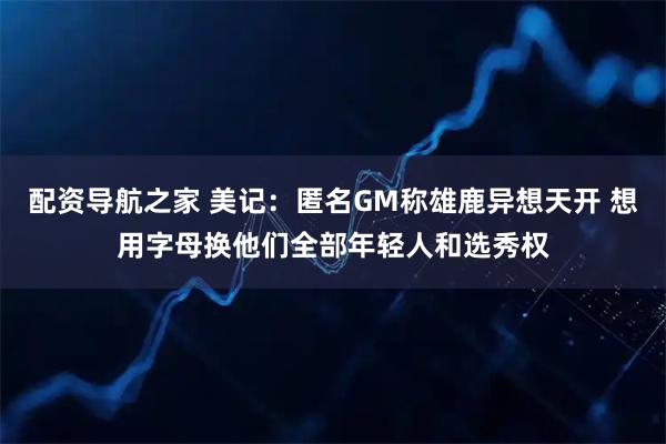 配资导航之家 美记：匿名GM称雄鹿异想天开 想用字母换他们全部年轻人和选秀权
