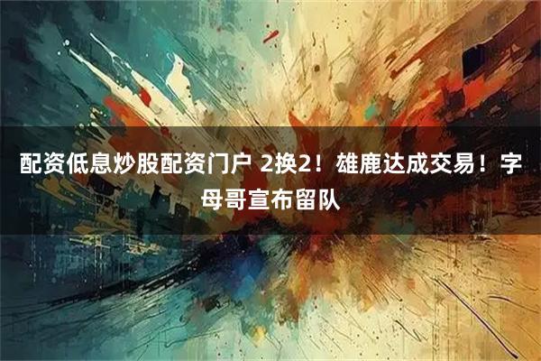 配资低息炒股配资门户 2换2！雄鹿达成交易！字母哥宣布留队
