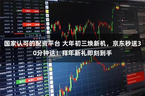 国家认可的配资平台 大年初三焕新机，京东秒送30分钟达！拜年新礼即刻到手