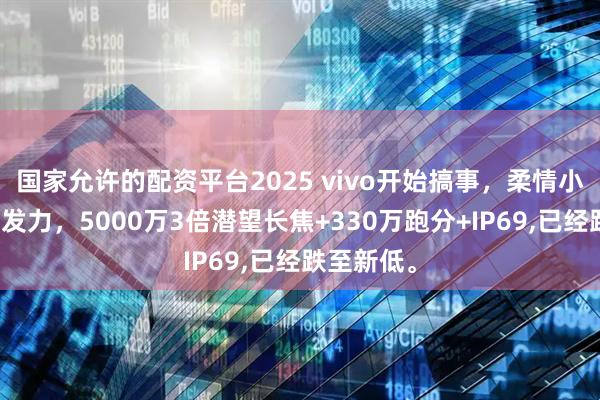 国家允许的配资平台2025 vivo开始搞事，柔情小钢炮开始发力，5000万3倍潜望长焦+330万跑分+IP69,已经跌至新低。