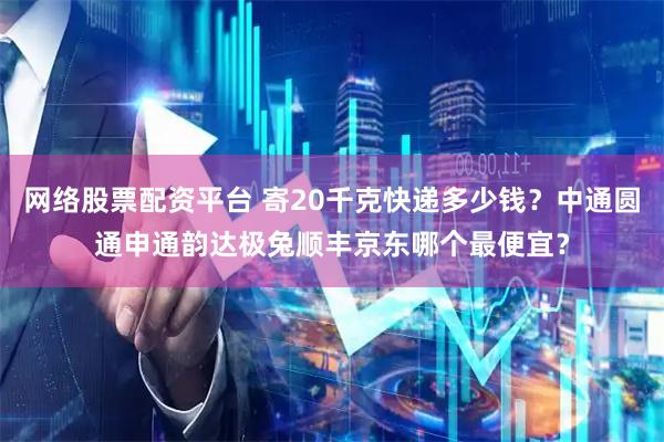 网络股票配资平台 寄20千克快递多少钱？中通圆通申通韵达极兔顺丰京东哪个最便宜？