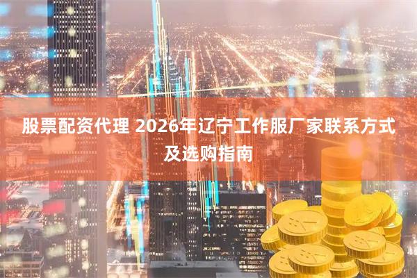 股票配资代理 2026年辽宁工作服厂家联系方式及选购指南