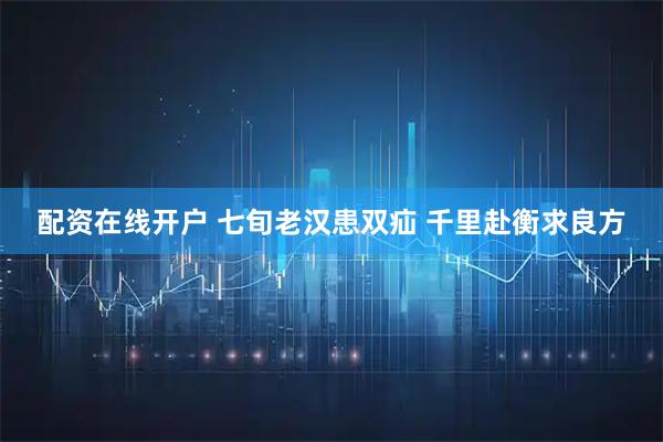 配资在线开户 七旬老汉患双疝 千里赴衡求良方