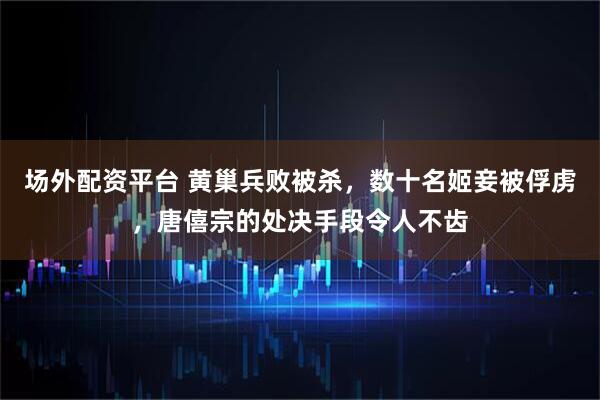 场外配资平台 黄巢兵败被杀，数十名姬妾被俘虏，唐僖宗的处决手段令人不齿