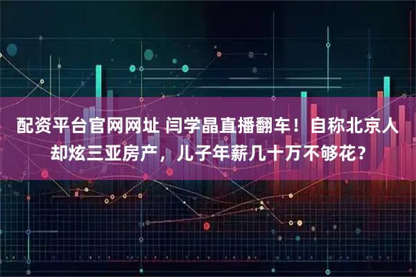 配资平台官网网址 闫学晶直播翻车！自称北京人却炫三亚房产，儿子年薪几十万不够花？