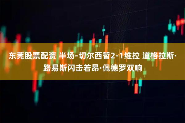 东莞股票配资 半场-切尔西暂2-1维拉 道格拉斯·路易斯闪击若昂·佩德罗双响
