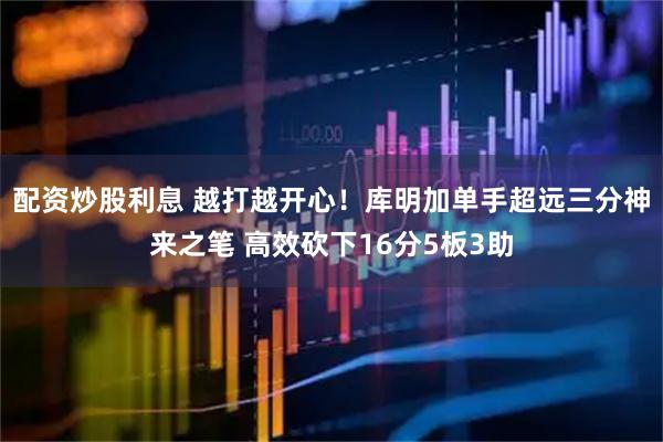 配资炒股利息 越打越开心！库明加单手超远三分神来之笔 高效砍下16分5板3助