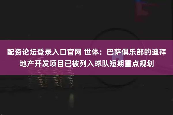 配资论坛登录入口官网 世体：巴萨俱乐部的迪拜地产开发项目已被列入球队短期重点规划