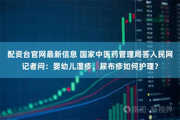 配资台官网最新信息 国家中医药管理局答人民网记者问：婴幼儿湿疹、尿布疹如何护理？