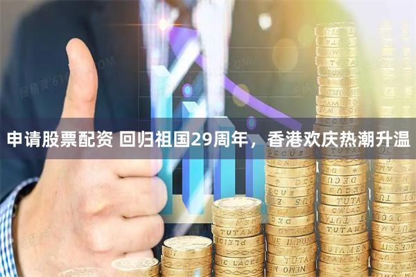 申请股票配资 回归祖国29周年，香港欢庆热潮升温