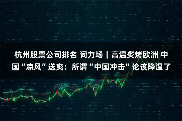 杭州股票公司排名 词力场｜高温炙烤欧洲 中国“凉风”送爽：所谓“中国冲击”论该降温了