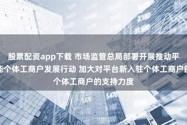 股票配资app下载 市场监管总局部署开展推动平台企业赋能个体工商户发展行动 加大对平台新入驻个体工商户的支持力度