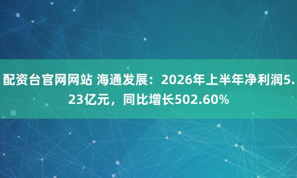 配资台官网网站 海通发展：2026年上半年净利润5.23亿元，同比增长502.60%