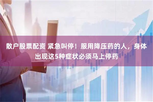 散户股票配资 紧急叫停！服用降压药的人，身体出现这5种症状必须马上停药