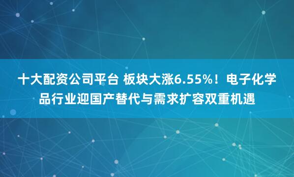 十大配资公司平台 板块大涨6.55%！电子化学品行业迎国产替代与需求扩容双重机遇