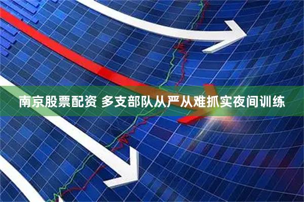 南京股票配资 多支部队从严从难抓实夜间训练